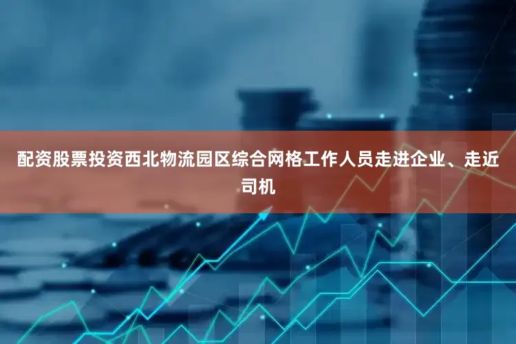 配资股票投资西北物流园区综合网格工作人员走进企业、走近司机