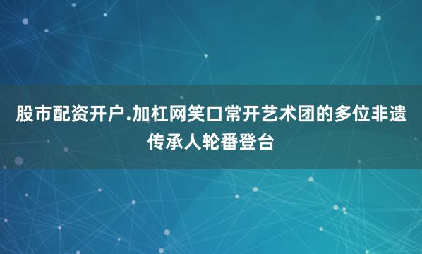 股市配资开户.加杠网笑口常开艺术团的多位非遗传承人轮番登台