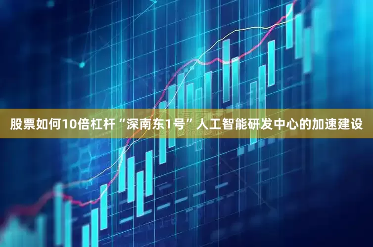 股票如何10倍杠杆“深南东1号”人工智能研发中心的加速建设