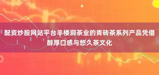 配资炒股网站平台羊楼洞茶业的青砖茶系列产品凭借醇厚口感与悠久茶文化