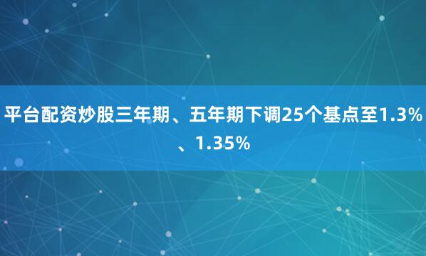 平台配资炒股三年期、五年期下调25个基点至1.3%、1.35%