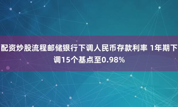 配资炒股流程邮储银行下调人民币存款利率 1年期下调15个基点至0.98%