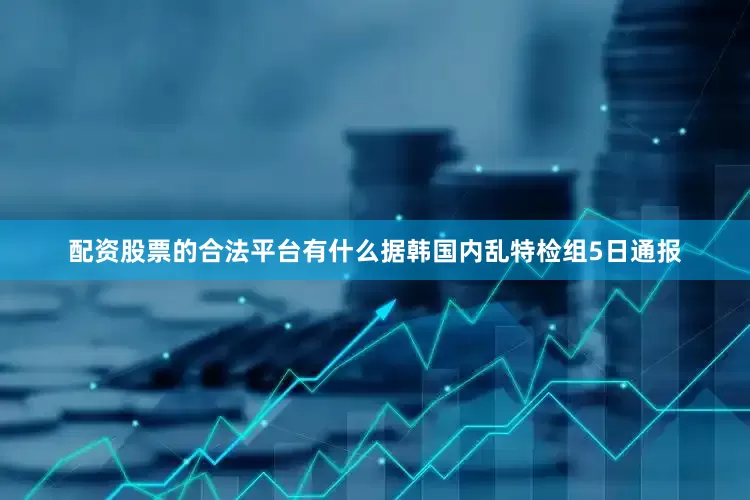 配资股票的合法平台有什么　　据韩国内乱特检组5日通报