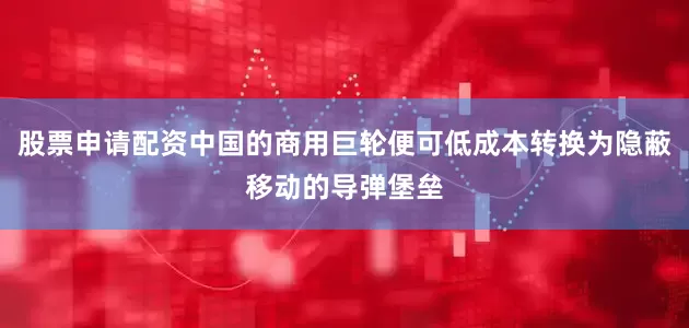 股票申请配资中国的商用巨轮便可低成本转换为隐蔽移动的导弹堡垒