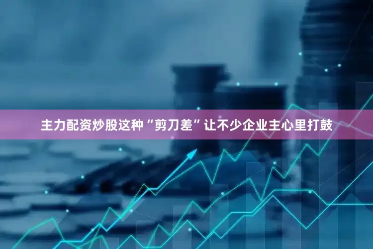 主力配资炒股这种“剪刀差”让不少企业主心里打鼓
