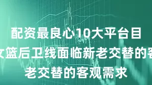 配资最良心10大平台目前中国女篮后卫线面临新老交替的客观需求