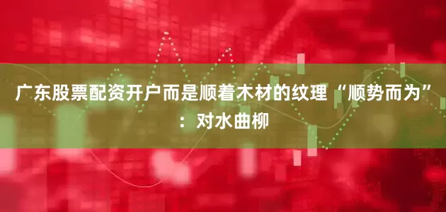 广东股票配资开户而是顺着木材的纹理 “顺势而为”：对水曲柳