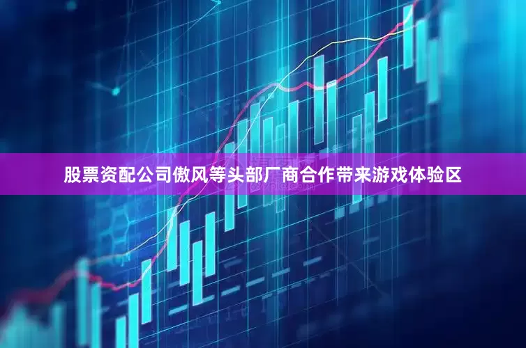 股票资配公司傲风等头部厂商合作带来游戏体验区