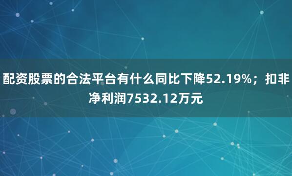 配资股票的合法平台有什么同比下降52.19%；扣非净利润7532.12万元