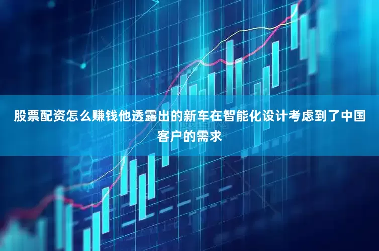 股票配资怎么赚钱他透露出的新车在智能化设计考虑到了中国客户的需求