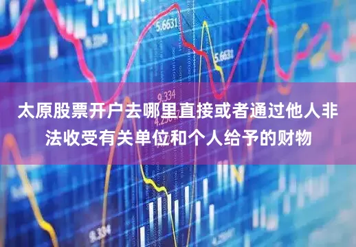 太原股票开户去哪里直接或者通过他人非法收受有关单位和个人给予的财物