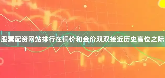 股票配资网站排行在铜价和金价双双接近历史高位之际