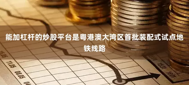 能加杠杆的炒股平台是粤港澳大湾区首批装配式试点地铁线路