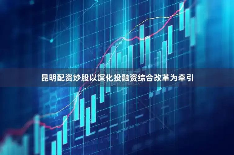 昆明配资炒股以深化投融资综合改革为牵引