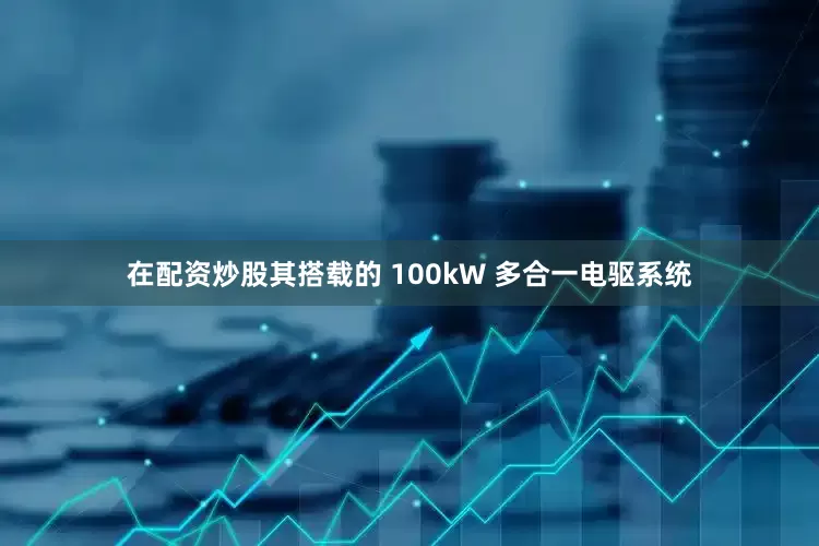 在配资炒股其搭载的 100kW 多合一电驱系统