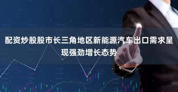 配资炒股股市长三角地区新能源汽车出口需求呈现强劲增长态势