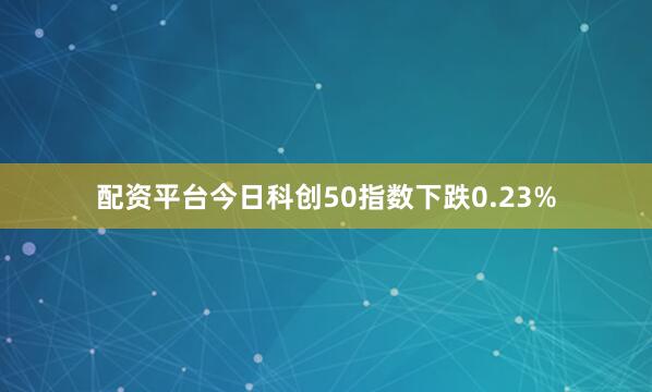 配资平台今日科创50指数下跌0.23%