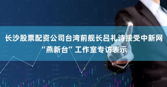 长沙股票配资公司台湾前舰长吕礼诗接受中新网“燕新台”工作室专访表示